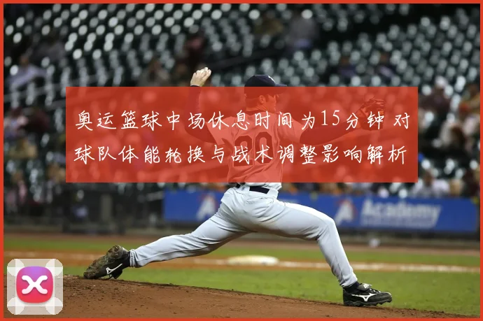 奥运篮球中场休息时间为15分钟 对球队体能轮换与战术调整影响解析