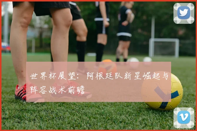 世界杯展望：阿根廷队新星崛起与阵容战术前瞻