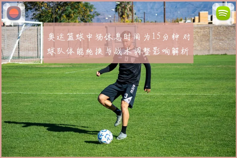 奥运篮球中场休息时间为15分钟 对球队体能轮换与战术调整影响解析