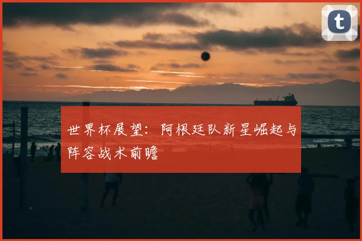 世界杯展望：阿根廷队新星崛起与阵容战术前瞻