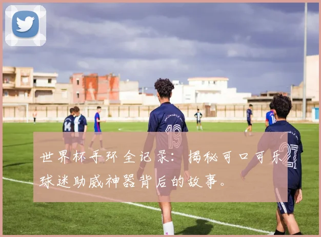 世界杯手环全记录：揭秘可口可乐球迷助威神器背后的故事。