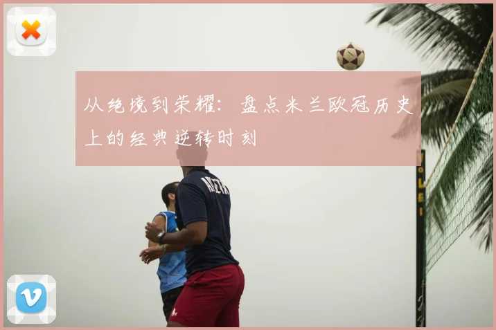 从绝境到荣耀：盘点米兰欧冠历史上的经典逆转时刻