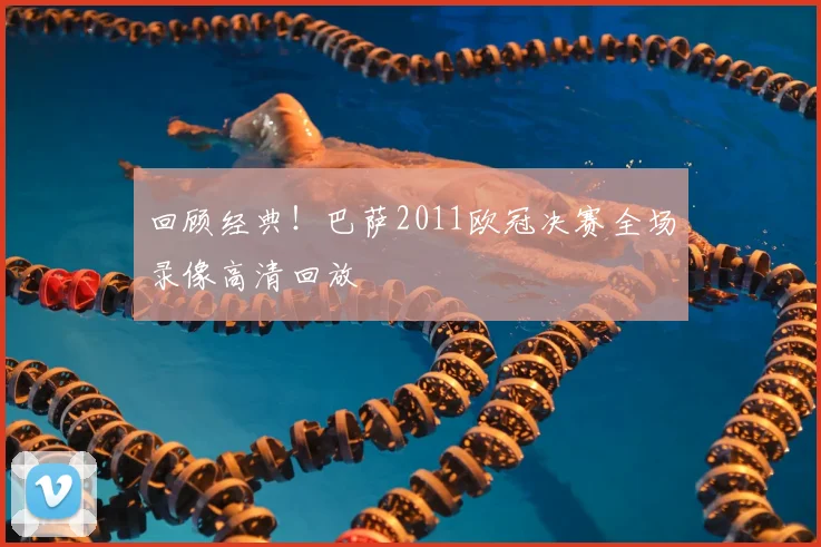 回顾经典！巴萨2011欧冠决赛全场录像高清回放